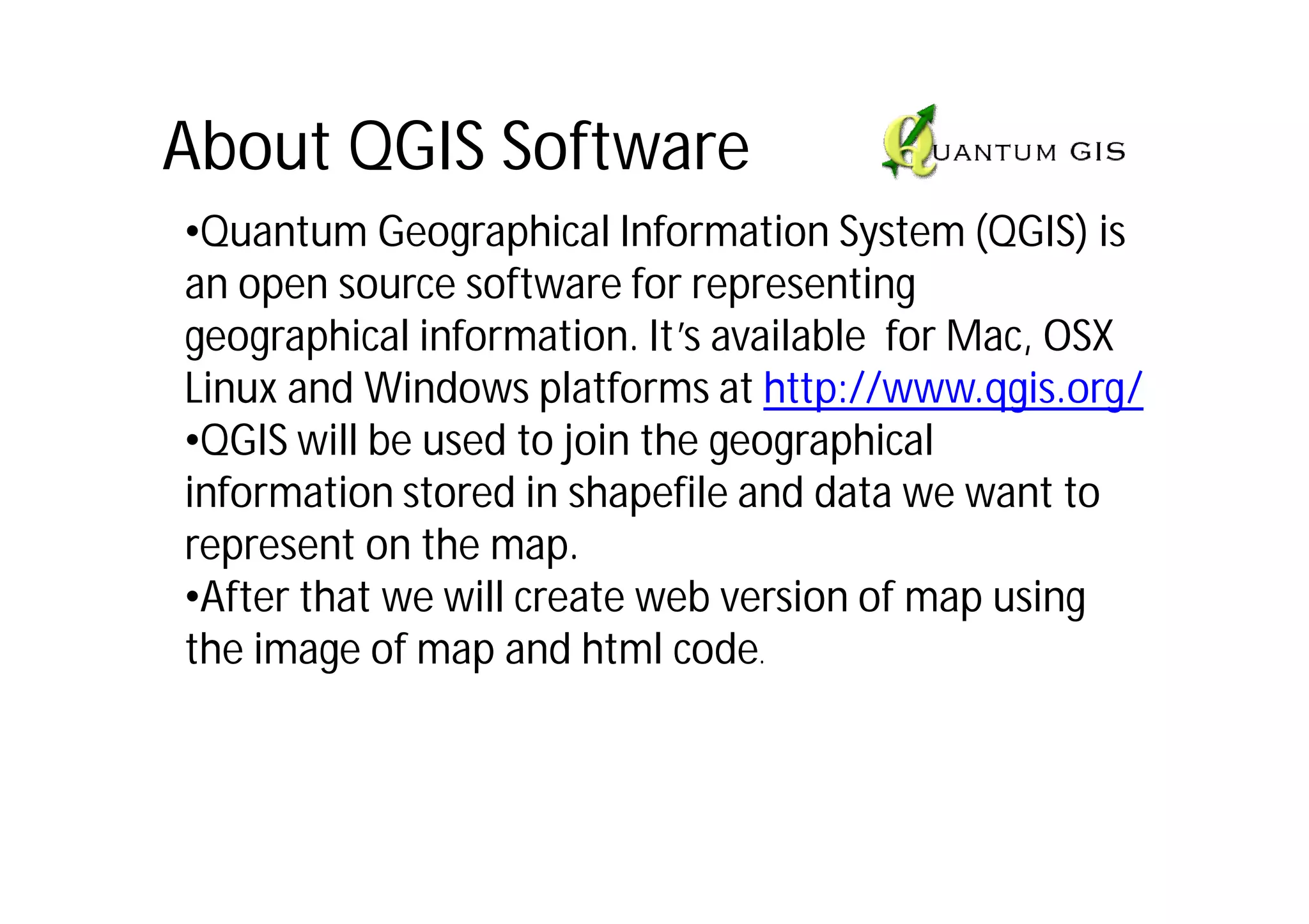 About QGIS Software
•Quantum Geographical Information System (QGIS) is
an open source software for representing
geographical information. It’s available for Mac, OSX
Linux and Windows platforms at http://www.qgis.org/
•QGIS will be used to join the geographical
information stored in shapefile and data we want to
represent on the map.
•After that we will create web version of map using
the image of map and html code.
 