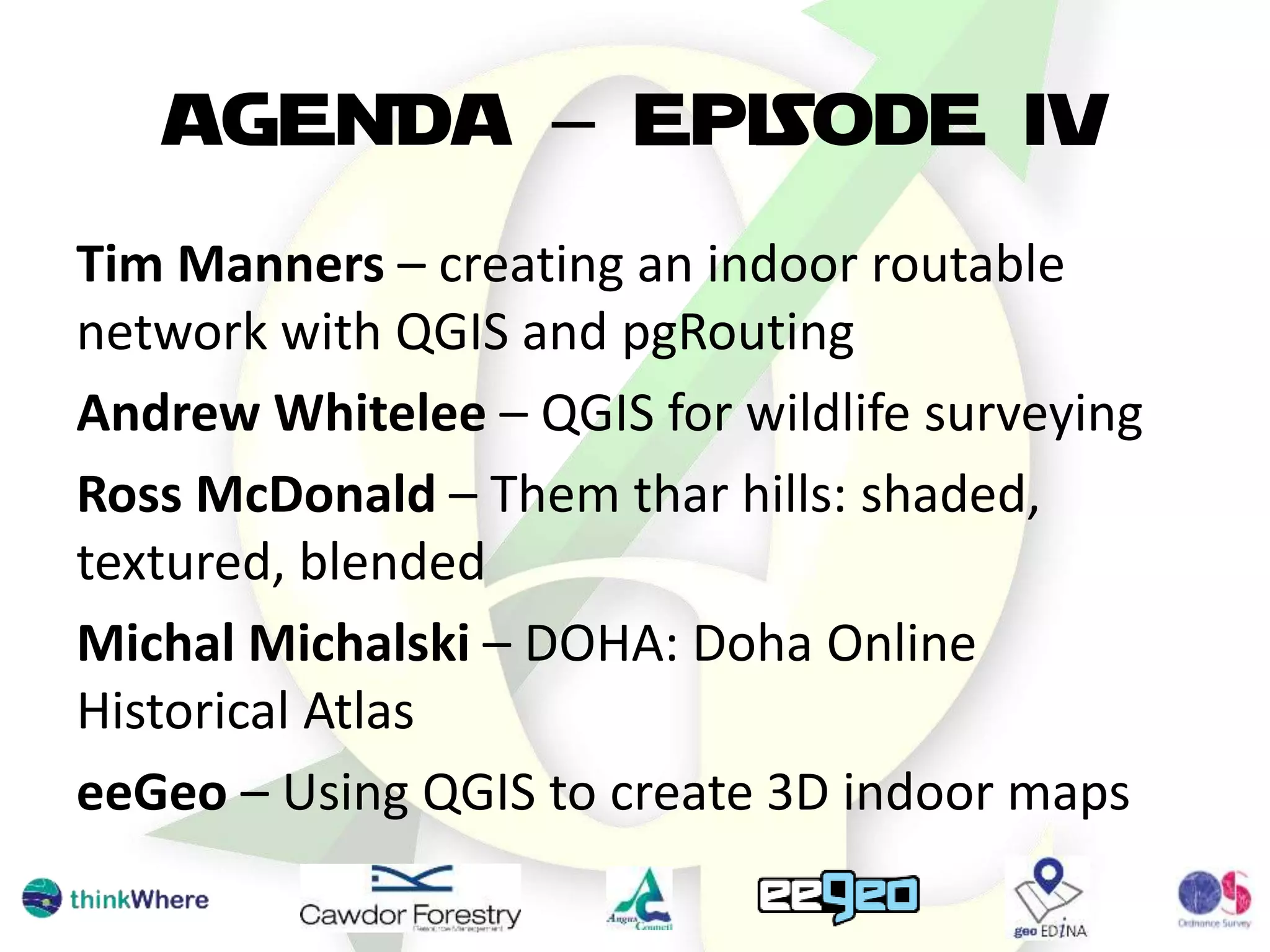 AGENDA – EPISODE IV
Tim Manners – creating an indoor routable
network with QGIS and pgRouting
Andrew Whitelee – QGIS for wildlife surveying
Ross McDonald – Them thar hills: shaded,
textured, blended
Michal Michalski – DOHA: Doha Online
Historical Atlas
eeGeo – Using QGIS to create 3D indoor maps
 