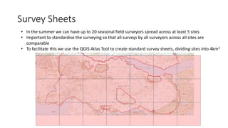 Survey Sheets
• In the summer we can have up to 20 seasonal field surveyors spread across at least 5 sites
• Important to standardise the surveying so that all surveys by all surveyors across all sites are
comparable
• To facilitate this we use the QGIS Atlas Tool to create standard survey sheets, dividing sites into 4km2
 