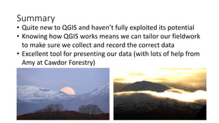 Summary
• Quite new to QGIS and haven’t fully exploited its potential
• Knowing how QGIS works means we can tailor our fieldwork
to make sure we collect and record the correct data
• Excellent tool for presenting our data (with lots of help from
Amy at Cawdor Forestry)
 