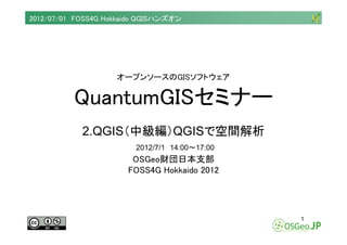 2012/07/01 FOSS4G Hokkaido QGISハンズオン




                    オープンソースのGISソフトウェア


          QuantumGISセミナー
            2.QGIS（中級編）QGISで空間解析
                         2012/7/1 14:00～17:00
                        OSGeo財団日本支部
                       FOSS4G Hokkaido 2012




                                                1
 