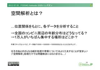 2012/07/01 FOSS4G Hokkaido QGISハンズオン



  空間解析とは？

  …位置関係をもとに、各データを分析すること
  →全国のコンビニ周辺の年齢分布はどうなってる？
  →1万人がいちばん集中する場所はどこか...