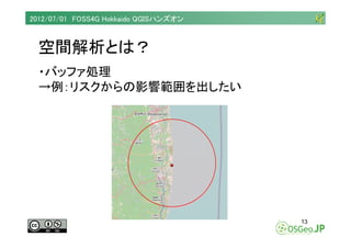2012/07/01 FOSS4G Hokkaido QGISハンズオン



  空間解析とは？
  ・バッファ処理
  →例：リスクからの影響範囲を出したい




                                     ...