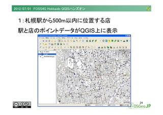 2012/07/01 FOSS4G Hokkaido QGISハンズオン


  １：札幌駅から500m以内に位置する店
  駅と店のポイントデータがQGIS上に表示




                                  ...