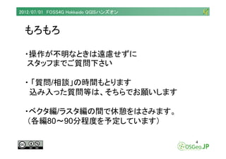 2012/07/01 FOSS4G Hokkaido QGISハンズオン



  もろもろ

  ・操作が不明なときは遠慮せずに
   スタッフまでご質問下さい

  ・ 「質問/相談」の時間もとります
   込み入った質問等は、そちらでお願...