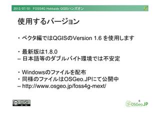 2012/07/01 FOSS4G Hokkaido QGISハンズオン



  使用するバージョン

  ・ ベクタ編ではQGISのVersion 1.6 を使用します

  ・ 最新版は1.8.0
  – 日本語等のダブルバイト環境では不...