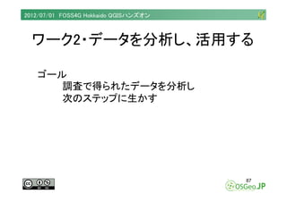 2012/07/01 FOSS4G Hokkaido QGISハンズオン



  ワーク2・データを分析し、活用する

   ゴール
      調査で得られたデータを分析し
      次のステップに生かす




            ...