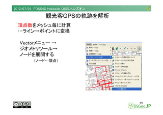 2012/07/01 FOSS4G Hokkaido QGISハンズオン

                観光客GPSの軌跡を解析
  頂点数をメッシュ毎に計算
  …ライン→ポイントに変換

   Vectorメニュー →
   ジオメトリ...