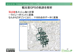 2012/07/01 FOSS4G Hokkaido QGISハンズオン

                観光客GPSの軌跡を解析
  頂点数をメッシュ毎に計算
  …ライン→ポイントに変換
  なんかもうすごいことに… 11000点のデータ...
