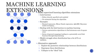  Many supervised learning algorithm extensions
 Link function
 Either directly specified and modeled
 Or estimated during the algorithm
 Examples
 Boosted regression, Morse-Smale regression, dgLARS, Bayesian
model averaging…
 Dealing with the link function in machine learning
 Various optimization algorithms to find minimum sum of square
error
 Series of general mappings leading to a potentially novel link
function through deep learning
 Models struggle when distribution has a lot of 0’s or
outliers.
 Alternative approach:
1. Exploit the geometric relationships between distributions
2. Superpose these distributions
3. Collapse to the “ideal” link
 