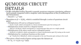  GLMs embedded within Xanadu’s qumode quantum computer simulation software
(and qumode computer) with a singular value decomposition of the 𝛽 coefficient in
the formulation:
 𝑀𝑒𝑎𝑛 𝑌 = 𝑔−1 𝑋𝛽
 Translates to 𝛽 = 𝑂1Σ𝑂2, which is modeled through a series of quantum circuit
gates:
 Multiplication of X and an orthogonal matrix:
 | 𝑂1 𝑋 ≅ 𝑈1| 𝑋 , which corresponds to a linear interferometer gate (𝑈1) acting on X
 Multiplication of that result by a diagonal matrix:
 |Σ𝑂1 𝑋 ∝ 𝑆 𝑟 | 𝑂1 𝑋 , which corresponds to a squeezing gate that acts on a single qumode
 Multiplication of the above result and an orthogonal matrix:
 | 𝑂2Σ𝑂1 𝑋 ≅ 𝑈2|Σ 𝑂1 𝑋 , which corresponds to a linear interferometer gate (𝑈2) acting on the result
 Multiplication by a nonlinear function on this result:
 |𝑔−1
( 𝑂2Σ𝑂1 𝑋) ≅ Φ|𝑂2Σ𝑂1 𝑋 , which corresponds to the non-Gaussian gate acting on the result
 This gives a final result of gates acting upon the dataset as:
 Φ ∗ 𝒰2 ∗ 𝒮 ∗ 𝒰1| 𝑋 ∝ | 𝑔−1
𝑋𝛽
 