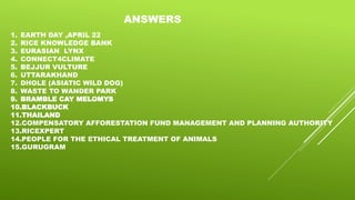 ANSWERS
1. EARTH DAY ,APRIL 22
2. RICE KNOWLEDGE BANK
3. EURASIAN LYNX
4. CONNECT4CLIMATE
5. BEJJUR VULTURE
6. UTTARAKHAND
7. DHOLE (ASIATIC WILD DOG)
8. WASTE TO WANDER PARK
9. BRAMBLE CAY MELOMYS
10.BLACKBUCK
11.THAILAND
12.COMPENSATORY AFFORESTATION FUND MANAGEMENT AND PLANNING AUTHORITY
13.RICEXPERT
14.PEOPLE FOR THE ETHICAL TREATMENT OF ANIMALS
15.GURUGRAM
 