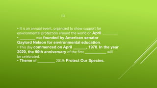 (1)
• It is an annual event, organized to show support for
environmental protection around the world on April _______
• ________ was founded by American senator
Gaylord Nelson for environmental education.
• This day commenced on April ______, 1970. In the year
2020, the 50th anniversary of the first ___________ will
be celebrated.
• Theme of _________ 2019: Protect Our Species.
 
