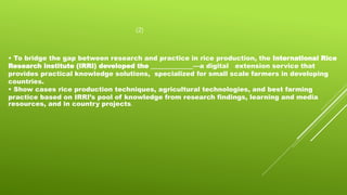 (2)
• To bridge the gap between research and practice in rice production, the International Rice
Research Institute (IRRI) developed the _____________—a digital extension service that
provides practical knowledge solutions, specialized for small scale farmers in developing
countries.
• Show cases rice production techniques, agricultural technologies, and best farming
practice based on IRRI’s pool of knowledge from research findings, learning and media
resources, and in country projects.
 