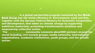 (4)
_______________is a global partnership program launched by the World
Bank Group and the Italian Ministry of Environment, Land and Sea,
together with the German Federal Ministry for Economic Cooperation
and Development, that takes on climate change by supporting
ambitious leadership, promoting transformative solutions and
empowering collective action.
The ______________ community connects about500 partners around the
world including civil society groups, media networks, international
organizations, academic institutions, youth groups, and the private
sector.
 