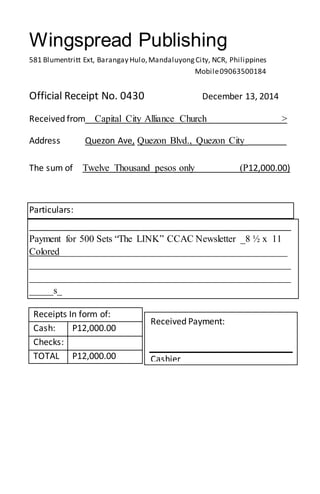 Wingspread Publishing
581 Blumentritt Ext, Barangay Hulo,MandaluyongCity, NCR, Philippines
Mobile09063500184
Official Receipt No. 0430 December 13, 2014
Received from Capital City Alliance Church >
Address Quezon Ave, Quezon Blvd., Quezon City ________
The sum of Twelve Thousand pesos only (P12,000.00)
Particulars:
______________________________________________________
Payment for 500 Sets “The LINK” CCAC Newsletter _8 ½ x 11
Colored_______________________________________________
______________________________________________________
______________________________________________________
_____s_
Receipts In form of:
Cash: P12,000.00
Checks:
TOTAL P12,000.00
Received Payment:
Cashier
_________
 