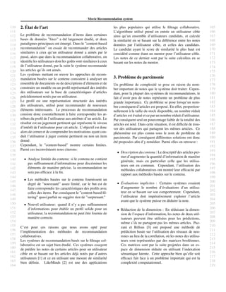 110
111
112
113
114
115
116
117
118
119
120
121
122
123
124
125
126
127
128
129
130
131
132
133
134
135
136
137
138
139
140
141
142
143
144
145
146
147
148
149
150
151
152
153
154
155
156
157
158
159
160
161
162
163
164
165
166
167
168
169
170
171
172
173
174
175
176
177
178
179
180
181
182
183
184
185
186
187
188
189
190
191
192
193
194
195
196
197
198
199
200
201
202
203
204
205
206
207
208
209
210
211
212
213
214
215
216
217
218
219
Movie Recommendation system
2. ´Etat de l’art
Le probl`eme de recommandation d’items dans certaines
bases de donn´ees ”ﬁxes” a ´et´e largement ´etudi´e, et deux
paradigmes principaux ont ´emerg´e. Dans le ”content-based
recommandation” on essaie de recommander des articles
similaires `a ceux qu’un utilisateur donn´e a aim´es par le
pass´e, alors que dans la recommandation collaborative, on
identiﬁe les utilisateurs dont les goˆuts sont similaires `a ceux
de l’utilisateur donn´e, par la suite le syst`eme recommande
les articles qu’ils ont aim´es.
Les syst`emes mettant en œuvre les approches de recom-
mandation bas´ees sur le contenu consistent `a analyser un
ensemble de documents ou de descriptions d’´el´ements et de
construire un mod`ele ou un proﬁl repr´esentatif des int´erˆets
des utilisateurs sur la base de caract´eristiques d’articles
pr´ec´edemment not´es par un utilisateur.
Le proﬁl est une repr´esentation structur´ee des int´erˆets
des utilisateurs, utilis´e pour recommander de nouveaux
´el´ements int´eressants. Le processus de recommandation
consiste donc essentiellement `a faire correspondre les at-
tributs du proﬁl de l’utilisateur aux attributs d’un article. Le
r´esultat est un jugement pertinent qui repr´esente le niveau
d’int´erˆet de l’utilisateur pour cet article. L’objectif est donc
alors de cerner et de comprendre les motivations ayant con-
duit l’utilisateur `a juger comme pertinent ou non un item
donn´e.
Cependant, le ”content-based” montre certains limites.
Parmi ces inconv´enients nous citerons:
• Analyse limit´ee du contenu: si le contenu ne contient
pas sufﬁsamment d’informations pour discriminer les
´el´ements de mani`ere pr´ecise, la recommandation ne
sera pas efﬁcace `a la ﬁn.
• Les m´ethodes bas´ees sur le contenu fournissent un
degr´e de ”nouveaut´e” assez limit´e, car le but est de
faire correspondre les caract´eristiques des proﬁls avec
celles des items. Par cons´equent le ”content-based ﬁl-
tering” quasi parfait ne sugg`ere rien de ”surprenant.”
• Nouvel utilisateur: quand il n’y a pas sufﬁsamment
d’informations pour ´etablir un proﬁl solide pour un
utilisateur, la recommandation ne peut ˆetre fournie de
mani`ere correcte.
C’est pour ces raisons que nous avons opt´e pour
l’impl´ementation des m´ethodes de recommandation
collaboratives.
Les syst`emes de recommandation bas´es sur le ﬁltrage col-
laborative est un sujet bien ´etudi´e. Ces syst`emes essayent
de pr´edire les notes de certains articles pour un utilisateur
cible en se basant sur les articles d´ej`a not´es par d’autres
utilisateurs [1] et ce en utilisant une mesure de similarit´e
bien d´eﬁnie. LikeMinds [2] est une des applications
les plus populaires qui utilise le ﬁltrage collaborative.
L’algorithme utilis´e prend en entr´ee un utilisateur cible
ainsi qu’un ensemble d’utilisateurs candidats, et calcule
la similarit´e en se basant sur la diff´erence entre les notes
donn´ees par l’utilisateur cible, et celles des candidats.
Le candidat ayant le score de similarit´e le plus haut est
consid´er´e comme ´etant un mentor pour l’utilisateur cible.
Les notes de ce dernier sont par la suite calcul´ees en se
basant sur les notes du mentor.
3. Probl`eme de parcimonie
Un probl`eme de complexit´e se pose en raison du nom-
bre important de notes que le syst`eme doit traiter. Cepen-
dant, pour la plupart des syst`emes de recommandations, le
fait d’avoir peu de notes repr´esente un probl`eme de plus
grande importance. Ce probl`eme se pose lorsqu’un nom-
bre cons´equent d’articles est propos´e. En effet, proportion-
nellement `a la taille du stock disponible, un nombre r´eduit
d’articles est ´evalu´e et ce par un nombre r´eduit d’utilisateur.
Par cons´equent seul un pourcentage faible de la totalit´e des
articles est not´e. Dans cette situation, il est difﬁcile de trou-
ver des utilisateurs qui partagent les mˆemes articles. Ce
ph´enom`ene est plus connu sous le nom de probl`eme de
parcimonie. Par cons´equent diff´erentes solutions ont donc
´et´e propos´ees aﬁn d’y rem´edier. Parmi elles on retrouve :
• Description du contenu : Le descriptif des articles per-
met d’augmenter la quantit´e d’information de mani`ere
g´en´erale, mais en particulier celle que les utilisa-
teurs ont en commun. Cependant, l’utilisation des
m´ethodes collaboratives ont montr´e leur efﬁcacit´e par
rapport aux m´ethodes bas´ees sur le contenu.
• ´Evaluations implicites : Certains syst`emes essaient
d’augmenter le nombre d’´evaluations d’un utilisa-
teur en se basant sur son comportement. Cependant,
l’utilisateur doit imp´erativement explorer l’article
avant que le syst`eme puisse en d´eduire la note.
• R´eduction de la dimension : En r´eduisant la dimen-
sion de l’espace d’information, les notes de deux util-
isateurs peuvent ˆetre utilis´ees pour les pr´edictions,
mˆeme s’ils ne partagent pas les mˆemes articles. Paz-
zani et Billsus [3] ont propos´e une m´ethode de
pr´ediction bas´ee sur l’utilisation des r´eseaux de neu-
rones au lieu de la corr´elation, o`u les notes des utilisa-
teurs sont repr´esent´ees par des matrices bool´eennes.
Ces matrices sont par la suite projet´ees dans un es-
pace de dimension r´eduite en utilisant l’indexation
s´emantique latente. Cette approche bien qu’elle soit
efﬁcace fait face `a un probl`eme important qui est la
complexit´e computationnel.
 