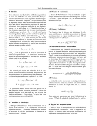 220
221
222
223
224
225
226
227
228
229
230
231
232
233
234
235
236
237
238
239
240
241
242
243
244
245
246
247
248
249
250
251
252
253
254
255
256
257
258
259
260
261
262
263
264
265
266
267
268
269
270
271
272
273
274
275
276
277
278
279
280
281
282
283
284
285
286
287
288
289
290
291
292
293
294
295
296
297
298
299
300
301
302
303
304
305
306
307
308
309
310
311
312
313
314
315
316
317
318
319
320
321
322
323
324
325
326
327
328
329
Movie Recommendation system
4. Basline
Nous pr´esentons tout d’abord les m´ethodes de pr´ediction
de base. Ces m´ethodes sont utiles pour ´etablir des base-
lines non personnalis´ees contre lequel des algorithmes per-
sonnalis´es peuvent ˆetre compar´es. Les algorithmes de base
ne d´ependent pas des notes des utilisateurs et peuvent ˆetre
utiles pour fournir des pr´edictions concernant de nouveaux
utilisateurs. Nous notons une pr´ediction de base d’un util-
isateur u et un article i par bu,i. L’algorithme de base le
plus simple est de pr´edire la note moyenne parmi toutes les
´evaluations dans le syst`eme : bu,i = m ( o`u m est la note
moyenne globale ). Ceci peut ˆetre am´elior´e en pr´edisant
la note moyenne attribu´ee par l’utilisateur bu,i = ru ,
pour cet article bu,i = ri. Cette baseline peut ˆetre encore
am´elior´ee en combinant la moyenne de l’utilisateur avec
l’´ecart moyen de la moyenne des notes que l’utilisateur a
attribu´e `a un article sp´eciﬁque. En g´en´eral, une baseline de
la forme suivante peut ˆetre utilis´ee:
bu,i = m + bu + bi
O`u bu, bi sont les pr´edicteurs de base des utilisateurs et
d’articles respectivement. Ces pr´edicteurs peuvent ˆetre
d´eﬁnis en utilisant simplement la moyenne des d´ecalages
(offsets) de la fac¸on suivante:
bu = 1
|Iu| ΣiεIu (ru,i − m)
bi = 1
|Ui| ΣuεUi
(ru,i − bu − m)
Cette baseline peut encore ˆetre am´elior´ee et ce en four-
nissant une estimation plus raisonnable des pr´ef´erences des
utilisateurs face `a un ´echantillonnage parcimonieux. Cela
est fait en introduisant les deux variables βu et βi [4]:
bu = 1
|Iu|+βu
ΣiεIu
(ru,i − m)
bi = 1
|Ui|+βi
ΣuεUi
(ru,i − bu − m)
Cet ajustement permet d’avoir une note proche de la
note moyenne globale lorsqu’un utilisateur n’a not´e que
quelques articles, ou si un article n’a pas ´et´e not´e par
plusieurs utilisateurs. Notre choix s’est port´e sur cette
baseline en raison de son efﬁcacit´e [4].
5. Calcul de la similarit´e
Le ﬁltrage collaborative est bas´e essentiellement sur la
mesure de la similarit´e, d’o`u l’importance d’utiliser un
algorithme efﬁcace. Diff´erentes m´ethodes sont utilis´ees
et permettent de calculer g´en´eralement la distance ou la
corr´elation entre 2 vecteurs.
5.1. Distance de Manhattan:
La distace de Manhattan est l’une des m´ethodes les plus
simples pour mesurer la distance entre deux points associ´ee
`a la norme1. Ayant deux point x et y, la distance entre les
deux est d´eﬁnie par:
d(x, y) = Σn
k=1 | xk − yk |
5.2. Distance Euclidienne
Plus intuitive que la distance de Manhattan, la dis-
tance euclidienne est consid´er´ee comme ´etant la distance
g´eom´etrique dans un espace multidimensionnel. Elle est
calcul´ee en utilisant la formule :
d(x, y) = Σn
k=1(xk − yk)2
5.3. Pearson Correlation Coefﬁcient PCC
Ce coefﬁcient est plus complexe que la distance euclidi-
enne et la distance Manhattan mais obtient g´en´eralement
de meilleurs r´esultats avec des donn´ees non normalis´ees.
C’est le cas par exemple lorsque nous avons des utilisateurs
qui donnent seulement des mauvaises notes et d’autres qui
ne donnent que des bonnes notes. La PCC mesure le nom-
bre de fois ou deux variables changent ensemble divis´e par
le produit du nombre de fois o`u celles-ci changent individu-
ellement. Plus les variables changent ”ensembles” par rap-
port `a la fac¸on dont elles changent individuellement, plus
elles sont corr´el´ees.
pearson(x, y) =
Σn
k=1(xk−¯x)(yk−¯y)
√
Σn
k=1
(xk−¯x)2Σn
k=1
(xy−¯y)2
5.4. Cosinus
La similarit´e cosinus (ou mesure cosinus) permet de cal-
culer la similarit´e entre deux vecteurs `a n dimensions en
d´eterminant le cosinus de l’angle entre eux. La formule
utilis´ee est :
cos(Θ) = x.y
x ∗ y
Dans notre cas, nous avons opt´e pour l’utilisation de la
mesure PCC aﬁn de calculer la similarit´e entre les articles.
6. Approches impl´ement´ees
Le but de ce projet est d’impl´ementer deux m´ethodes bas´ee
recommandation collaborative. Dans ce rapport de mi-
parcours les ﬁltrages bas´es item-item et item-user ont ´et´e
impl´ement´e et sont pr´esent´es dans ce qui suit :
 