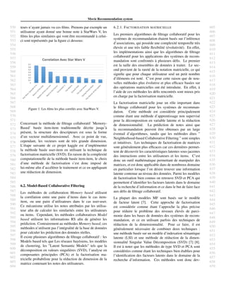 550
551
552
553
554
555
556
557
558
559
560
561
562
563
564
565
566
567
568
569
570
571
572
573
574
575
576
577
578
579
580
581
582
583
584
585
586
587
588
589
590
591
592
593
594
595
596
597
598
599
600
601
602
603
604
605
606
607
608
609
610
611
612
613
614
615
616
617
618
619
620
621
622
623
624
625
626
627
628
629
630
631
632
633
634
635
636
637
638
639
640
641
642
643
644
645
646
647
648
649
650
651
652
653
654
655
656
657
658
659
Movie Recommendation system
teurs n’ayant jamais vu ces ﬁlms. Prenons par exemple un
utilisateur ayant donn´e une bonne note `a StarWars V, les
ﬁlms les plus similaires qui vont ˆetre recommand´e `a celui-
ci sont repr´esent´es par la ﬁgure ci dessous:
Figure 1. Les ﬁlms les plus corr´el´es avec StarWars V.
Concernant la m´ethode de ﬁltrage collaboratif ’Memory-
Based’ bas´ee item-item traditionnelle d´ecrite jusqu’`a
pr´esent, la structure des descripteurs est sous la forme
d’un vecteur multidimensionnel. Avec ce point de vue,
cependant, les vecteurs sont de tr`es grande dimension.
L’´etape suivante de ce projet kaggle est d’impl´ementer
la m´ethode bas´ee user-item en utilisant la technique de
factorisation matricielle (SVD). En raison de la complexit´e
computationnelle de la m´ethode bas´ee item-item, le choix
d’une m´ethode de factorisation s’est donc impos´e de
lui-mˆeme aﬁn d’acc´el´erer le traitement et ce en appliquant
une r´eduction de dimension.
6.2. Model-Based Collaborative Filtering
Les m´ethodes de collaboration Memory based utilisent
la corr´elation entre une paire d’items dans le cas item-
item, ou une paire d’utilisateurs dans le cas user-user.
Ce m´ecanisme utilise les notes attribu´ees par les utilisa-
teur aﬁn de calculer les similarit´es entre les utilisateurs
ou items. Cependant, les m´ethodes collaboratives Model
based utilisent les informations RS aﬁn de g´en´erer les
pr´ediction. Contrairement au m´ethodes Memory based, ces
m´ethodes n’utilisent pas l’int´egralit´e de la base de donn´ees
pour calculer les pr´ediction des donn´ees r´eelles.
Il existe plusieurs algorithmes de ﬁltrage collaboratif : les
Models based tels que Les r´eseaux bay´esiens, les mod`eles
de clustering, les ”Latent Semantic Models” tels que la
d´ecomposition en valeurs singuli`eres (SVD), l’analyse en
composantes principales (PCA) et la factorisation ma-
tricielle probabiliste pour la r´eduction de dimension de la
matrice contenant les notes des utilisateurs.
6.2.1. FACTORISATION MATRICIELLE
Les premiers algorithmes de ﬁltrage collaboratif pour les
syst`emes de recommandation ´etaient bas´es sur l’inf´erence
d’associations, qui poss`ede une complexit´e temporelle tr`es
´elev´ee et une tr`es faible ﬂexibilit´e (´evolutivit´e). En effet,
les impl´ementations ainsi que les algorithmes de ﬁltrage
collaboratif pour les applications des syst`emes de recom-
mandation sont confront´es `a plusieurs d´eﬁs. Le premier
est la taille des ensembles de donn´ees `a traiter. Le sec-
ond provient de la raret´e de la notation matricielle, ce qui
signiﬁe que pour chaque utilisateur seul un petit nombre
d’´el´ements est not´e. C’est pour cette raison que de nou-
velles m´ethodes plus ´evolutive et plus efﬁcace bas´ees sur
des op´erations matricielles ont ´et´e introduite. En effet, `a
l’aide de ces m´ethodes les d´eﬁs rencontr´es sont mieux pris
en charge par la factorisation matricielle.
La factorisation matricielle joue un rˆole important dans
le ﬁltrage collaboratif pour les syst`emes de recomman-
dation. Cette m´ethode est consid´er´ee principalement
comme ´etant une m´ethode d’apprentissage non supervis´e
pour la d´ecomposition en variable latente et la r´eduction
de dimensionnalit´e. La pr´ediction de notes ainsi que
la recommandation peuvent ˆetre obtenues par un large
´eventail d’algorithmes, tandis que les m´ethodes dites ”
Neighborhood-based Collaborative Filtering ” sont simples
et intuitives. Les techniques de factorisation de matrices
sont g´en´eralement plus efﬁcaces car ces derni`eres permet-
tent de d´ecouvrir les caract´eristiques latentes sous-jacentes
des interactions entre les utilisateurs et les items. C’est
donc un outil math´ematique permettant de manipuler des
matrices, et est donc applicable dans de nombreux domaine
en particulier lorsque l’on d´esire trouver une information
latente contenue au niveau des donn´ees. Parmi les mod`eles
de factorisation bien connus on retrouve SVD et PCA qui
permettent d’identiﬁer les facteurs latents dans le domaine
de la recherche d’information et ce dans le but de faire face
aux d´eﬁs de ﬁltrage collaboratif.
La plupart des mod`eles MF sont bas´es sur le mod`ele
de facteur latent [7]. Cette approche de factorisation
est consid´er´ee comme ´etant l’approche la plus pr´ecise
pour r´eduire le probl`eme des niveaux ´elev´es de parci-
monie dans les bases de donn´ees des syst`emes de recom-
mandation, et ce en utilisant parfois des techniques de
r´eduction de la dimensionnalit´e. Pour ce faire, il est
g´en´eralement n´ecessaire de combiner deux techniques :
une m´ethode bas´ee sur un mod`ele d’indexation s´emantique
latente (LSI) et une m´ethode de r´eduction de la dimen-
sionnalit´e Singular Value D´ecomposition (SVD) [7] [8].
Il est `a noter que les m´ethodes de type SVD et PCA sont
consid´er´ees comme ´etant les techniques bien ´etablies pour
l’identiﬁcation des facteurs latents dans le domaine de la
recherche d’information. Ces m´ethodes sont donc dev-
 