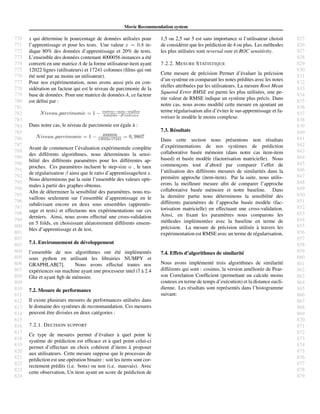 770
771
772
773
774
775
776
777
778
779
780
781
782
783
784
785
786
787
788
789
790
791
792
793
794
795
796
797
798
799
800
801
802
803
804
805
806
807
808
809
810
811
812
813
814
815
816
817
818
819
820
821
822
823
824
825
826
827
828
829
830
831
832
833
834
835
836
837
838
839
840
841
842
843
844
845
846
847
848
849
850
851
852
853
854
855
856
857
858
859
860
861
862
863
864
865
866
867
868
869
870
871
872
873
874
875
876
877
878
879
Movie Recommendation system
x qui d´etermine le pourcentage de donn´ees utilis´ees pour
l’apprentissage et pour les tests. Une valeur x = 0.8 in-
dique 80% des donn´ees d’apprentissage et 20% de tests.
L’ensemble des donn´ees contenant 4000056 instances a ´et´e
converti en une matrice A de la forme utilisateur-item ayant
12022 lignes (utilisateurs) et 17241 colonnes (ﬁlms qui ont
´et´e not´e par au moins un utilisateur).
Pour nos exp´erimentation, nous avons aussi pris en con-
sid´eration un facteur qui est le niveau de parcimonie de la
base de donn´ees. Pour une matrice de donn´ees A, ce facteur
est d´eﬁni par :
Niveau parcimonie = 1 − entree−non−nulles
totalite−d entrees
Dans notre cas, le niveau de parcimonie est ´egale `a :
Niveau parcimonie = 1 − 4000056
12022x17241 = 0, 9807
Avant de commencer l’´evaluation exp´erimentale compl`ete
des diff´erents algorithmes, nous d´eterminons la sensi-
bilit´e des diff´erents param`etres pour les diff´erentes ap-
proches. Ces param`etres incluent le step-size α , le taux
de r´egularisation β ainsi que le ratio d’apprentissage/test x.
Nous d´eterminons par la suite l’ensemble des valeurs opti-
males `a partir des graphes obtenus.
Aﬁn de d´eterminer la sensibilit´e des param`etres, nous tra-
vaillons seulement sur l’ensemble d’apprentissage en le
subdivisant encore en deux sous ensembles (apprentis-
sage et tests) et effectuons nos exp´erimentations sur ces
derniers. Ainsi, nous avons effectu´e une cross-validation
en 5 folds, en choisissant al´eatoirement diff´erents ensem-
bles d’apprentissage et de test.
7.1. Environnement de d´eveloppement
l’ensemble de nos algorithmes ont ´et´e impl´ement´es
sous python en utilisant les librairies NUMPY et
GRAPHLAB[7]. Nous avons effectu´e toutes nos
exp´eriences sur machine ayant une processeur intel i7 `a 2.4
Ghz et ayant 8gb de m´emoire.
7.2. Mesure de performance
Il existe plusieurs mesures de performances utilis´ees dans
le domaine des syst`emes de recommandation. Ces mesures
peuvent ˆetre divis´ees en deux cat´egories :
7.2.1. DECISION SUPPORT
Ce type de mesures permet d’´evaluer `a quel point le
syst`eme de pr´ediction est efﬁcace et `a quel point celui-ci
permet d’effectuer un choix coh´erent d’items `a proposer
aux utilisateurs. Cette mesure suppose que le processus de
pr´ediction est une op´eration binaire : soit les items sont cor-
rectement pr´edits (i.e. bons) ou non (i.e. mauvais). Avec
cette observation, Un item ayant un score de pr´ediction de
1,5 ou 2,5 sur 5 est sans importance si l’utilisateur choisit
de consid´erer que les pr´ediction de 4 ou plus. Les m´ethodes
les plus utilis´ees sont reversal rate et ROC sensitivity.
7.2.2. MESURE STATISTIQUE
Cette mesure de pr´ecision Permet d’´evaluer la pr´ecision
d’un syst`eme en comparant les notes pr´edites avec les notes
r´eelles attribu´ees par les utilisateurs. La mesure Root Mean
Squared Error RMSE est parmi les plus utilis´ees, une pe-
tite valeur de RMSE indique un syst`eme plus pr´ecis. Dans
notre cas, nous avons modiﬁ´e cette mesure en ajoutant un
terme r´egularisation aﬁn d’´eviter le sur-apprentissage et fa-
voriser le mod`ele le moins complexe.
7.3. R´esultats
Dans cette section nous pr´esentons non r´esultats
d’exp´erimentations de nos syst`emes de pr´ediction
collaborative bas´ee m´emoire (dans notre cas item-item
based) et bas´ee mod`ele (factorisation matricielle). Nous
commenc¸ons tout d’abord par comparer l’effet de
l’utilisation des diff´erents mesures de similarit´es dans la
premi`ere approche (item-item). Par la suite, nous utilis-
erons la meilleure mesure aﬁn de comparer l’approche
collaborative bas´ee m´emoire et notre baseline. Dans
la derni`ere partie nous d´eterminons la sensibilit´e des
diff´erents param`etres de l’approche bas´ee mod`ele (fac-
torisation matricielle) en effectuant une cross-validation.
Ainsi, en ﬁxant les param`etres nous comparons les
m´ethodes impl´ement´ees avec la baseline en terme de
pr´ecision. La mesure de pr´ecision utilis´ee `a travers les
exp´erimentation est RMSE avec un terme de r´egularisation.
7.4. Effets d’algorithmes de similarit´e
Nous avons impl´ement´e trois algorithmes de similarit´e
diff´erents qui sont : cosinus, la version am´elior´ee de Pear-
son Correlation Coefﬁcient (permettant un calcule moins
couteux en terme de temps d’ex´ecution) et la distance eucli-
dienne. Les r´esultats sont repr´esent´es dans l’histogramme
suivant:
 