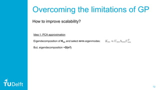 12
Idea 1: PCA approximation
Eigendecomposition of Knn and select m<n eigenmodes:
But, eigendecomposition ~O(n3)
Overcoming the limitations of GP
How to improve scalability?
 