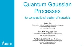1
Quantum Gaussian
Processes
Gaweł Kuś
Master student at Novel Aerospace Materials (NovAM) group,
Faculty of Aerospace Engineering
Delft University of Technology
Dr.ir. M.A. (Miguel) Bessa
Assistant Professor in Materials Science and Engineering
Delft University of Technology
Prof.Dr.ir. S. (Sybrand) van der Zwaag
Chairholder of Novel Aerospace Materials (NovAM) group,
Faculty of Aerospace Engineering
Delft University of Technology
for computational design of materials
 