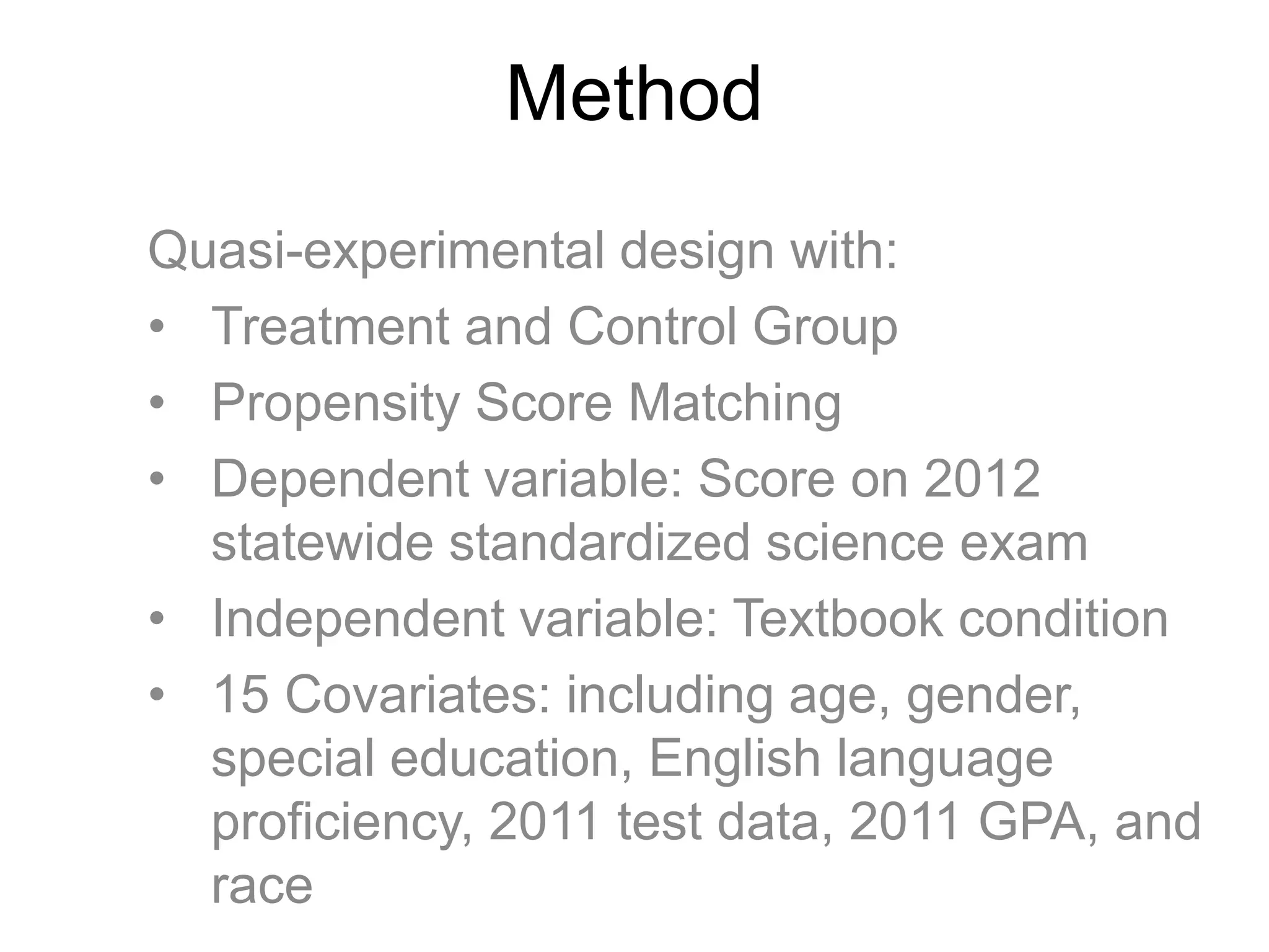 Method
Quasi-experimental design with:
• Treatment and Control Group
• Propensity Score Matching
• Dependent variable: Score on 2012
statewide standardized science exam
• Independent variable: Textbook condition
• 15 Covariates: including age, gender,
special education, English language
proficiency, 2011 test data, 2011 GPA, and
race
 