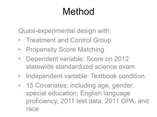 Method
Quasi-experimental design with:
• Treatment and Control Group
• Propensity Score Matching
• Dependent variable: Score on 2012
statewide standardized science exam
• Independent variable: Textbook condition
• 15 Covariates: including age, gender,
special education, English language
proficiency, 2011 test data, 2011 GPA, and
race
 