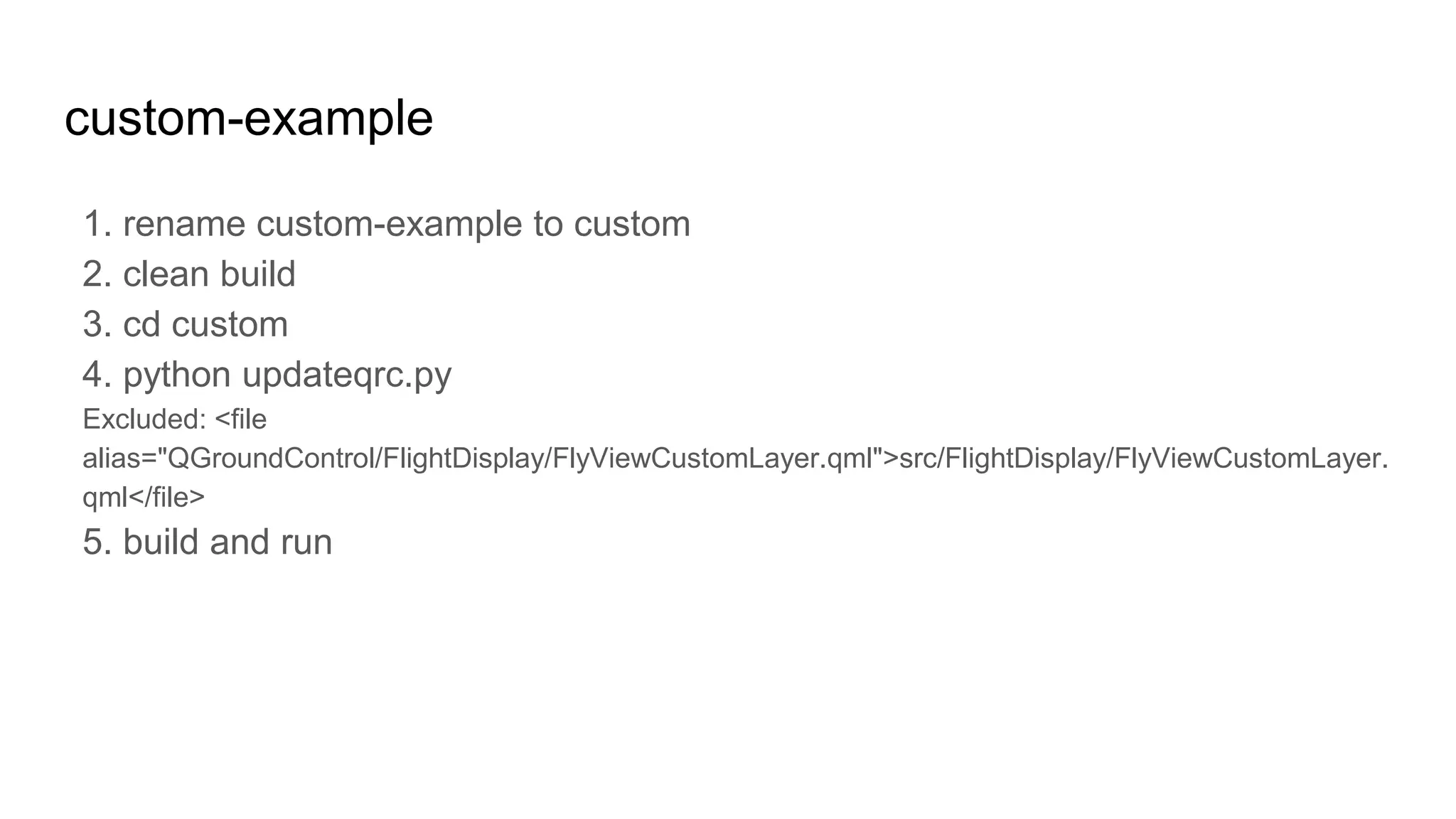 custom-example
1. rename custom-example to custom
2. clean build
3. cd custom
4. python updateqrc.py
Excluded: <file
alias="QGroundControl/FlightDisplay/FlyViewCustomLayer.qml">src/FlightDisplay/FlyViewCustomLayer.
qml</file>
5. build and run
 