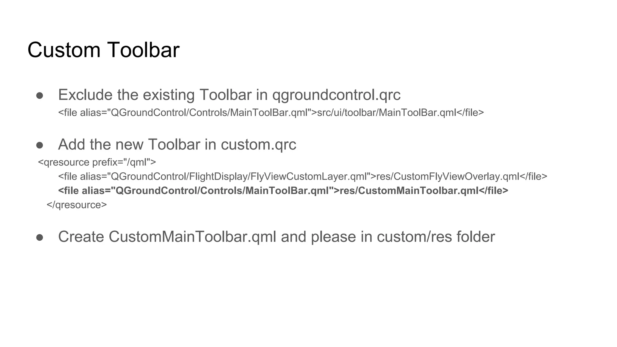 Custom Toolbar
● Exclude the existing Toolbar in qgroundcontrol.qrc
<file alias="QGroundControl/Controls/MainToolBar.qml">src/ui/toolbar/MainToolBar.qml</file>
● Add the new Toolbar in custom.qrc
<qresource prefix="/qml">
<file alias="QGroundControl/FlightDisplay/FlyViewCustomLayer.qml">res/CustomFlyViewOverlay.qml</file>
<file alias="QGroundControl/Controls/MainToolBar.qml">res/CustomMainToolbar.qml</file>
</qresource>
● Create CustomMainToolbar.qml and please in custom/res folder
 