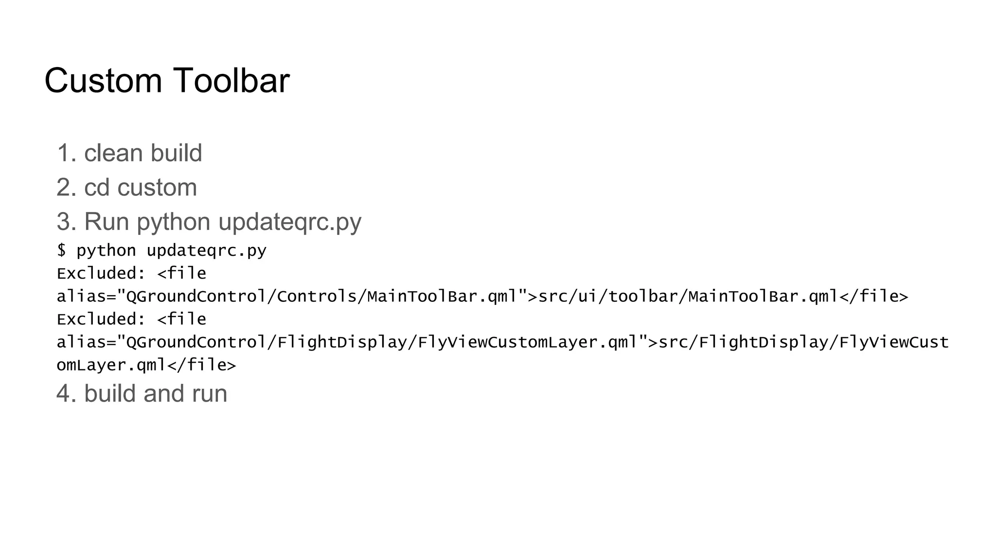 Custom Toolbar
1. clean build
2. cd custom
3. Run python updateqrc.py
$ python updateqrc.py
Excluded: <file
alias="QGroundControl/Controls/MainToolBar.qml">src/ui/toolbar/MainToolBar.qml</file>
Excluded: <file
alias="QGroundControl/FlightDisplay/FlyViewCustomLayer.qml">src/FlightDisplay/FlyViewCust
omLayer.qml</file>
4. build and run
 