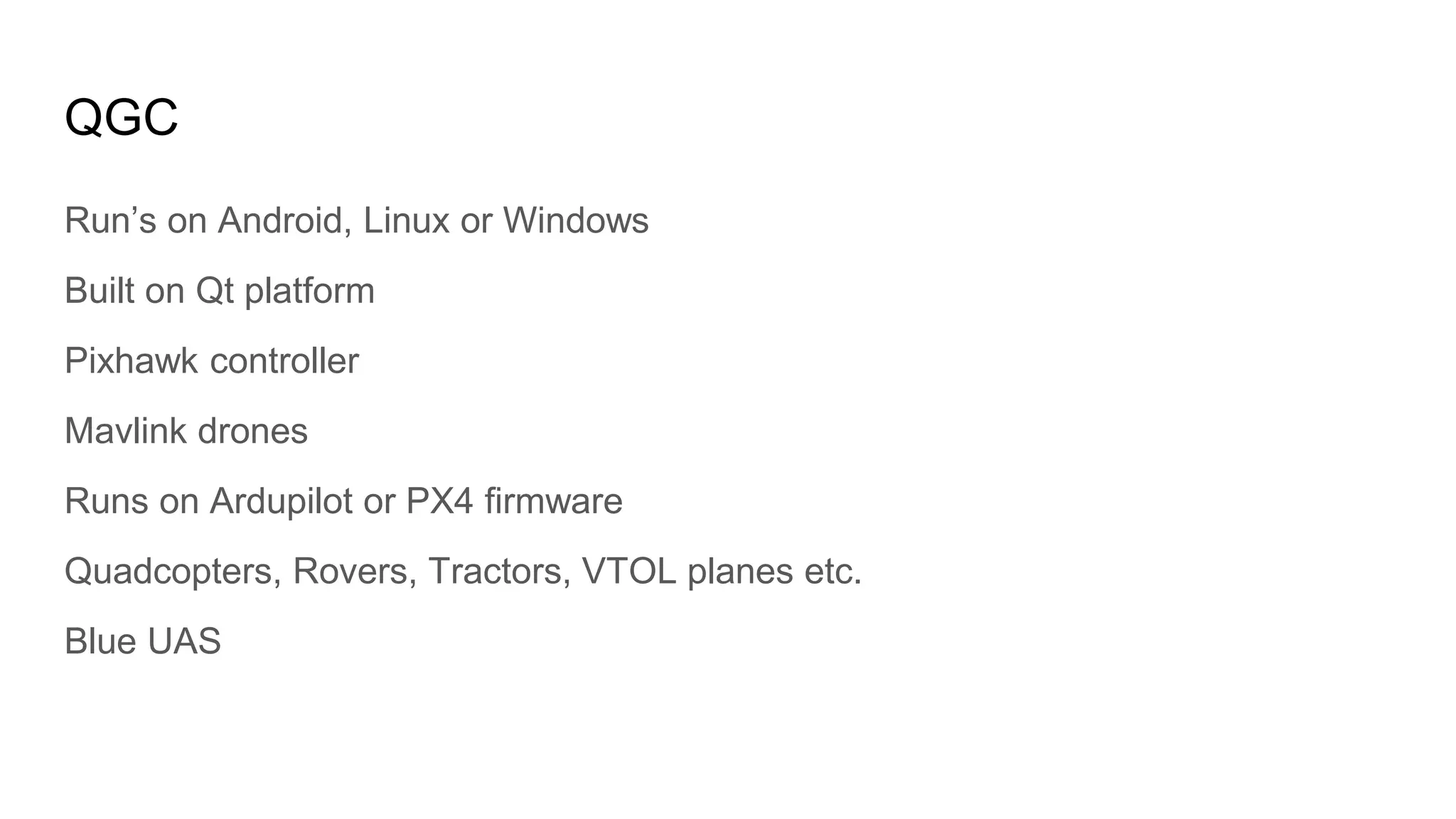 QGC
Run’s on Android, Linux or Windows
Built on Qt platform
Pixhawk controller
Mavlink drones
Runs on Ardupilot or PX4 firmware
Quadcopters, Rovers, Tractors, VTOL planes etc.
Blue UAS
 