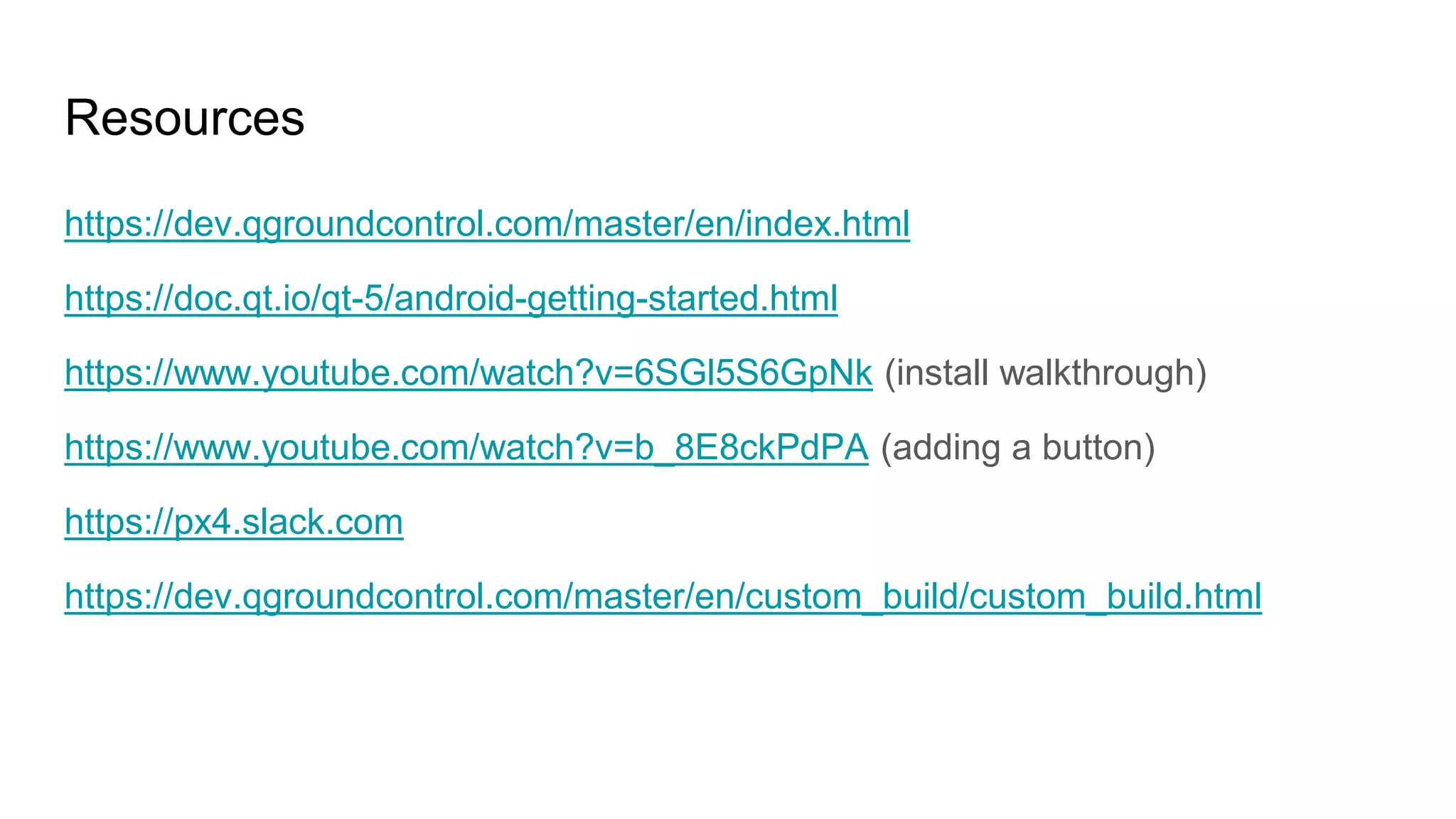 Resources
https://dev.qgroundcontrol.com/master/en/index.html
https://doc.qt.io/qt-5/android-getting-started.html
https://www.youtube.com/watch?v=6SGl5S6GpNk (install walkthrough)
https://www.youtube.com/watch?v=b_8E8ckPdPA (adding a button)
https://px4.slack.com
https://dev.qgroundcontrol.com/master/en/custom_build/custom_build.html
 