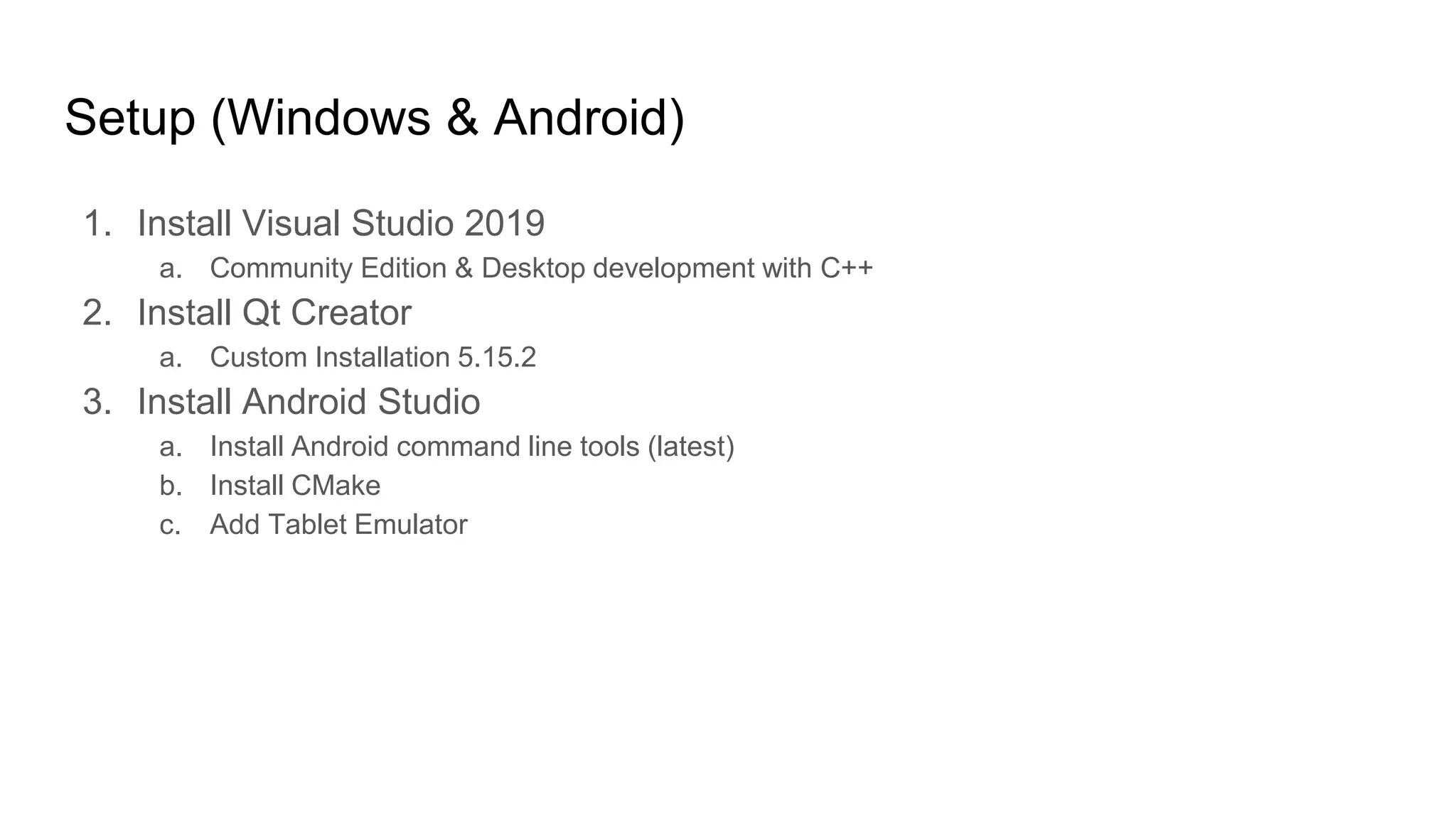 Setup (Windows & Android)
1. Install Visual Studio 2019
a. Community Edition & Desktop development with C++
2. Install Qt Creator
a. Custom Installation 5.15.2
3. Install Android Studio
a. Install Android command line tools (latest)
b. Install CMake
c. Add Tablet Emulator
 