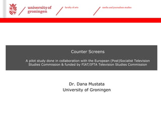 faculty of arts media and journalism studies 
Date 29-05-2013 | 
Counter Screens 
A pilot study done in collaboration with the European (Post)Socialist Television 
Studies Commission & funded by FIAT/IFTA Television Studies Commission 
Dr. Dana Mustata 
University of Groningen 
 