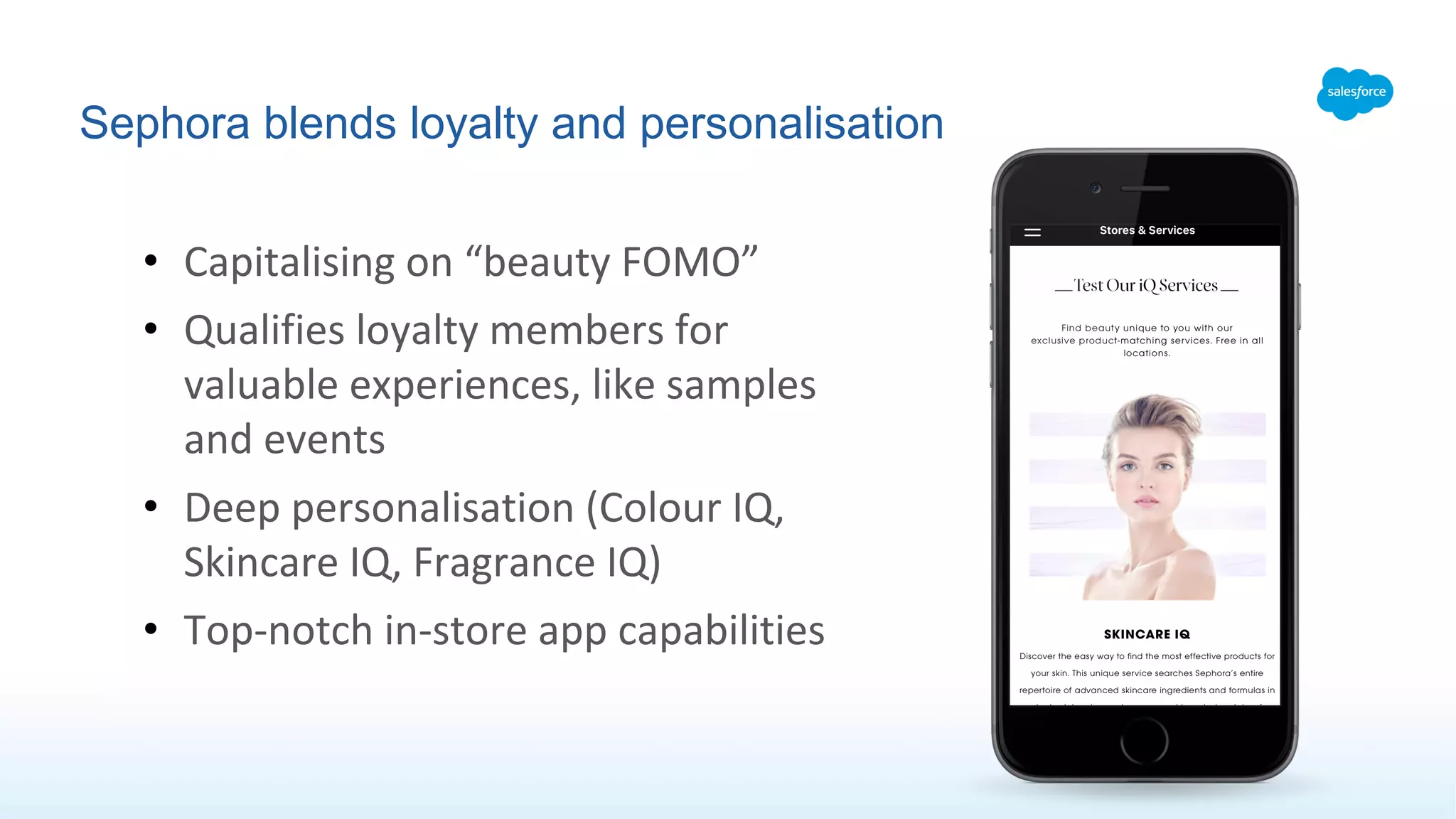 Sephora blends loyalty and personalisation
• Capitalising on “beauty FOMO”
• Qualifies loyalty members for
valuable experiences, like samples
and events
• Deep personalisation (Colour IQ,
Skincare IQ, Fragrance IQ)
• Top-notch in-store app capabilities
 
