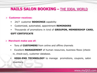 NAILS SALON BOOKING – THE IDEAL WORLD

 Customer receives:
       24/7 customer BOOKINGS capability
       Customized, automated, appointment REMINDERS
       Thousands of promotions in kind of GROUPON, MEMBERSHIP CARD,
   GIFT CERTIFICATE


 Merchant make use of:

       Tons of CUSTOMERS from online and offline channels

       Excellent MANAGEMENT of human resources, business flows (check-
       in, check-out), customer database.

       HIGH-END TECHNOLOGY to manage         promotions, coupons, salon
       inventory.
 