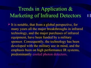 10/02/16 12
Trends in Application &
Marketing of Infrared Detectors
 It is notable, that from a global perspective, for
many years all the major breakthroughs in infrared
technology, and the major purchases of infrared
equipment, have been funded by a military
sponsor. Consequently, the technology has been
developed with the military use in mind, and the
emphasis been on high performance IR systems,
predominantly cooled photon detectors.
 