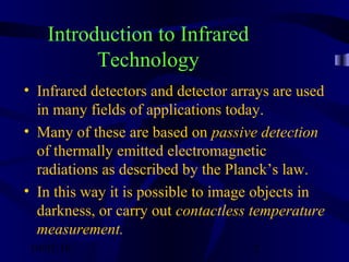 10/02/16 2
Introduction to Infrared
Technology
• Infrared detectors and detector arrays are used
in many fields of applications today.
• Many of these are based on passive detection
of thermally emitted electromagnetic
radiations as described by the Planck’s law.
• In this way it is possible to image objects in
darkness, or carry out contactless temperature
measurement.
 