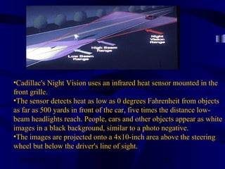 10/02/16 22
•Cadillac's Night Vision uses an infrared heat sensor mounted in the
front grille.
•The sensor detects heat as low as 0 degrees Fahrenheit from objects
as far as 500 yards in front of the car, five times the distance low-
beam headlights reach. People, cars and other objects appear as white
images in a black background, similar to a photo negative.
•The images are projected onto a 4x10-inch area above the steering
wheel but below the driver's line of sight.
 