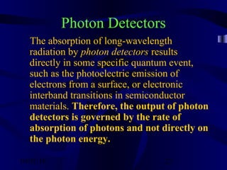 10/02/16 27
Photon Detectors
The absorption of long-wavelength
radiation by photon detectors results
directly in some specific quantum event,
such as the photoelectric emission of
electrons from a surface, or electronic
interband transitions in semiconductor
materials. Therefore, the output of photon
detectors is governed by the rate of
absorption of photons and not directly on
the photon energy.
 