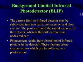 10/02/16 29
Background Limited Infrared
Photodetector (BLIP)
• The current from an infrared detector may be
subdivided into two parts: photocurrent and dark
current. The photocurrent is the useful response of
the detector, whereas the dark current is an
undesired part.
• Photocurrent results from absorption of infrared
photons in the detector. These photons create
charge carriers which can be collected as a
photocurrent.
 