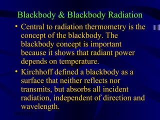 10/02/16 3
Blackbody & Blackbody Radiation
• Central to radiation thermometry is the
concept of the blackbody. The
blackbody concept is important
because it shows that radiant power
depends on temperature.
• Kirchhoff defined a blackbody as a
surface that neither reflects nor
transmits, but absorbs all incident
radiation, independent of direction and
wavelength.
 