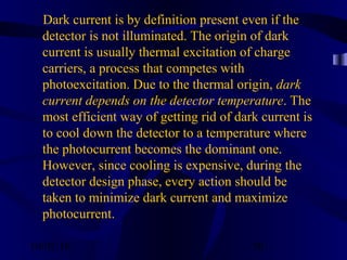 10/02/16 30
Dark current is by definition present even if the
detector is not illuminated. The origin of dark
current is usually thermal excitation of charge
carriers, a process that competes with
photoexcitation. Due to the thermal origin, dark
current depends on the detector temperature. The
most efficient way of getting rid of dark current is
to cool down the detector to a temperature where
the photocurrent becomes the dominant one.
However, since cooling is expensive, during the
detector design phase, every action should be
taken to minimize dark current and maximize
photocurrent.
 
