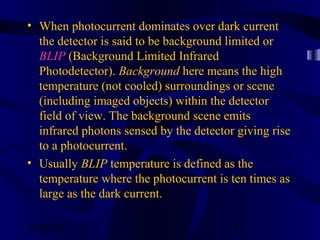 10/02/16 31
• When photocurrent dominates over dark current
the detector is said to be background limited or
BLIP (Background Limited Infrared
Photodetector). Background here means the high
temperature (not cooled) surroundings or scene
(including imaged objects) within the detector
field of view. The background scene emits
infrared photons sensed by the detector giving rise
to a photocurrent.
• Usually BLIP temperature is defined as the
temperature where the photocurrent is ten times as
large as the dark current.
 