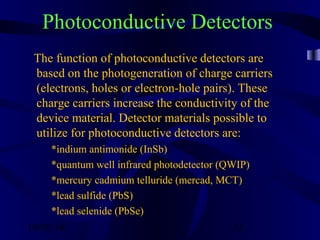 10/02/16 33
Photoconductive Detectors
The function of photoconductive detectors are
based on the photogeneration of charge carriers
(electrons, holes or electron-hole pairs). These
charge carriers increase the conductivity of the
device material. Detector materials possible to
utilize for photoconductive detectors are:
*indium antimonide (InSb)
*quantum well infrared photodetector (QWIP)
*mercury cadmium telluride (mercad, MCT)
*lead sulfide (PbS)
*lead selenide (PbSe)
 