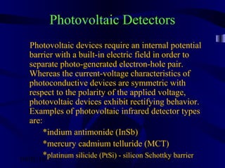 10/02/16 34
Photovoltaic Detectors
Photovoltaic devices require an internal potential
barrier with a built-in electric field in order to
separate photo-generated electron-hole pair.
Whereas the current-voltage characteristics of
photoconductive devices are symmetric with
respect to the polarity of the applied voltage,
photovoltaic devices exhibit rectifying behavior.
Examples of photovoltaic infrared detector types
are:
*indium antimonide (InSb)
*mercury cadmium telluride (MCT)
*platinum silicide (PtSi) - silicon Schottky barrier
 