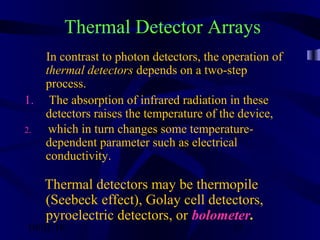 10/02/16 35
Thermal Detector Arrays
In contrast to photon detectors, the operation of
thermal detectors depends on a two-step
process.
1. The absorption of infrared radiation in these
detectors raises the temperature of the device,
2. which in turn changes some temperature-
dependent parameter such as electrical
conductivity.
Thermal detectors may be thermopile
(Seebeck effect), Golay cell detectors,
pyroelectric detectors, or bolometer.
 
