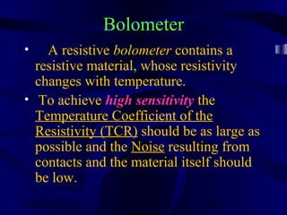 10/02/16 36
Bolometer
• A resistive bolometer contains a
resistive material, whose resistivity
changes with temperature.
• To achieve high sensitivity the
Temperature Coefficient of the
Resistivity (TCR) should be as large as
possible and the Noise resulting from
contacts and the material itself should
be low.
 