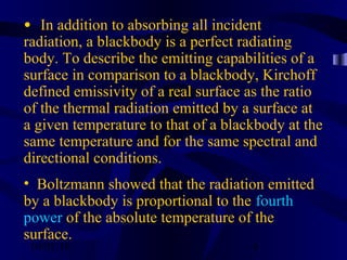 10/02/16 4
•  In addition to absorbing all incident
radiation, a blackbody is a perfect radiating
body. To describe the emitting capabilities of a
surface in comparison to a blackbody, Kirchoff
defined emissivity of a real surface as the ratio
of the thermal radiation emitted by a surface at
a given temperature to that of a blackbody at the
same temperature and for the same spectral and
directional conditions.
• Boltzmann showed that the radiation emitted
by a blackbody is proportional to the fourth
power of the absolute temperature of the
surface.
 